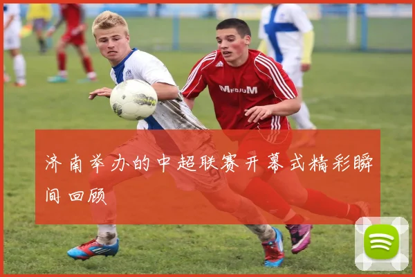 济南举办的中超联赛开幕式精彩瞬间回顾