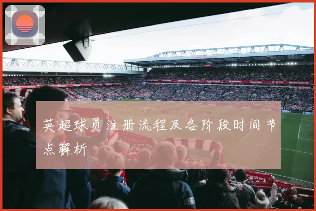 英超球员注册流程及各阶段时间节点解析