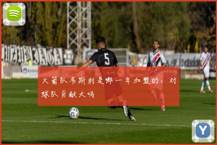 火箭队韦斯利是哪一年加盟的,对球队贡献大吗