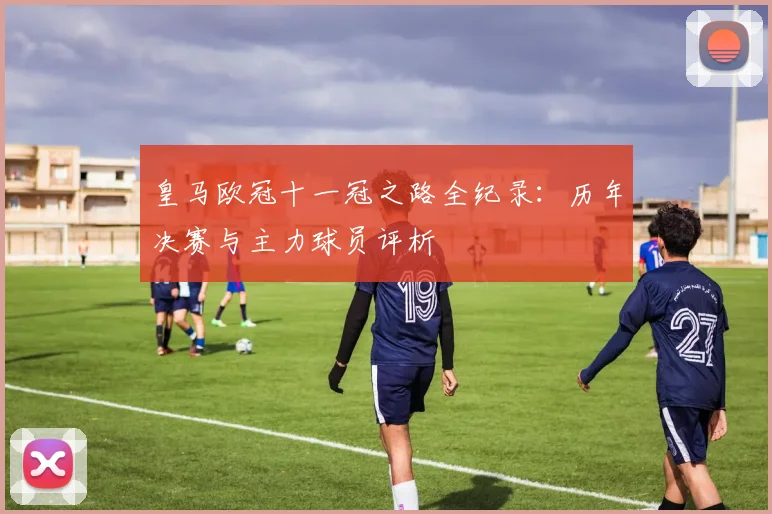 皇马欧冠十一冠之路全纪录：历年决赛与主力球员评析
