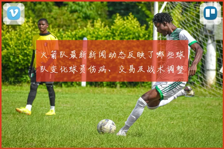 火箭队最新新闻动态反映了哪些球队变化球员伤病、交易及战术调整有哪些具体内容