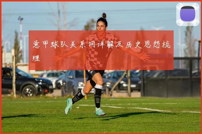意甲球队关系网详解及历史恩怨梳理